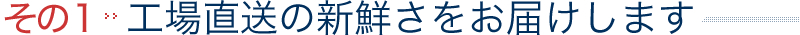 その１｜工場直送の新鮮さをお届けします