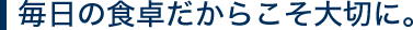 毎日の食卓だからこそ大切に。