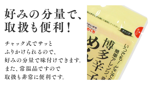 好みの分量で、取扱も便利！ チャック式でサッとふりかけられるので、好みの分量で味付けできます。また、常温品ですので取扱も非常に便利です。