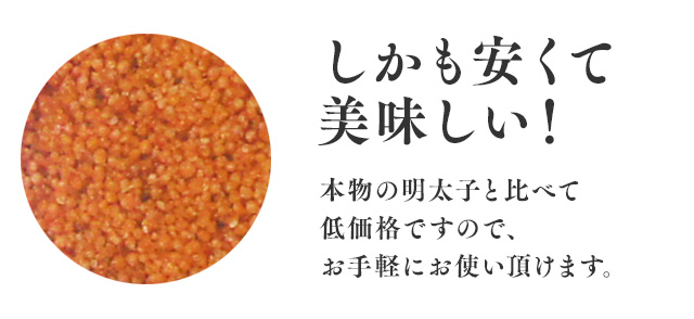 しかも安くて美味しい！ 本物の明太子と比べて低価格ですので、お手軽にお使い頂けます。