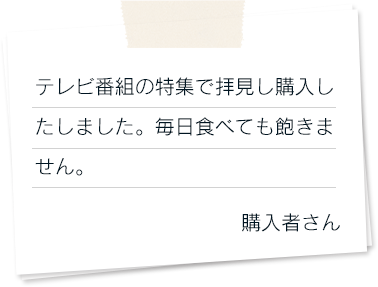 テレビ番組の特集で拝見し購入したしました。毎日食べても飽きません。