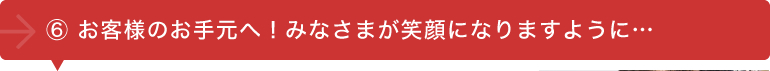 ⑥お客様のお手元へ！みなさまが笑顔になりますように･･･