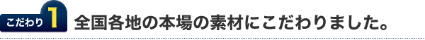 こだわり１.全国各地の本場の素材にこだわりました。