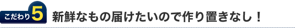 こだわり5.新鮮なものを届けたいので作り置きなし！