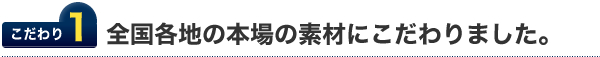 こだわり１.全国各地の本場の素材にこだわりました。