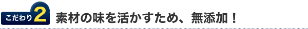 こだわり2.素材の味を活かすため、無添加！