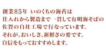 創業85年 いのくちの海苔は仕入れから製造まで一貫して有明海そばの佐賀の自社工場で行なっています。それが、おいしさ、新鮮さの要です。自信をもっておすすめします。