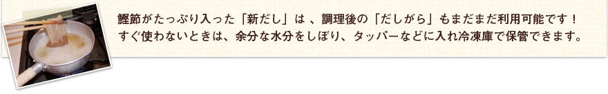 鰹節がたっぷり入った「新だし」は、調理後の「だしがら」もまだまだ利用可能です！すぐ使わないときは、余分な水分をしぼり、タッパーなどに入れ冷蔵庫で補間できます。