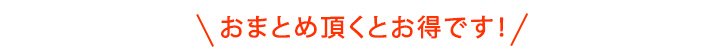 おまとめいただくとお得です！