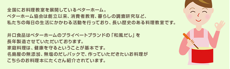 全国にお料理教室を展開しているベターホーム。 ベターホーム協会は創立以来、消費者教育、暮らしの調査研究など、 私たちの毎日の生活にかかわる活動を行っており、長い歴史のある料理教室です。 井口食品はベターホームのプライベートブランドの「和風だし」を 長年製造させていただいております。 家庭料理は、健康を守るということが基本です。 名島屋の無添加、無塩のだしパックで、作っていただきたいお料理が こちらのお料理本にたくさん紹介されています。