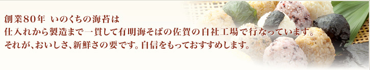 創業80年 いのくちの海苔は
仕入れから製造まで一貫して有明海そばの佐賀の自社工場で行なっています。
それが、おいしさ、新鮮さの要です。自信をもっておすすめします。